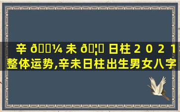 辛 🐼 未 🦅 日柱２０２１年整体运势,辛未日柱出生男女八字命运命理师念鲜